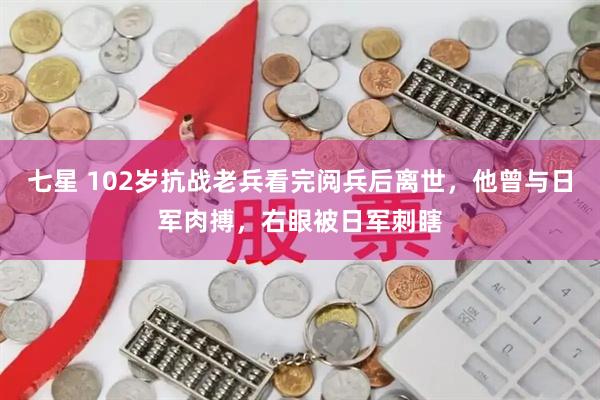七星 102岁抗战老兵看完阅兵后离世，他曾与日军肉搏，右眼被日军刺瞎