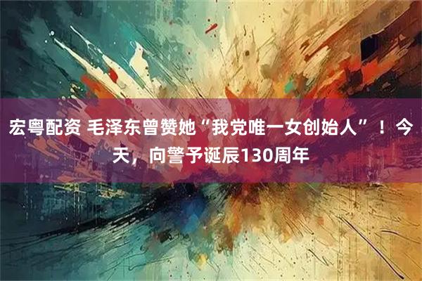宏粤配资 毛泽东曾赞她“我党唯一女创始人” ！今天，向警予诞辰130周年