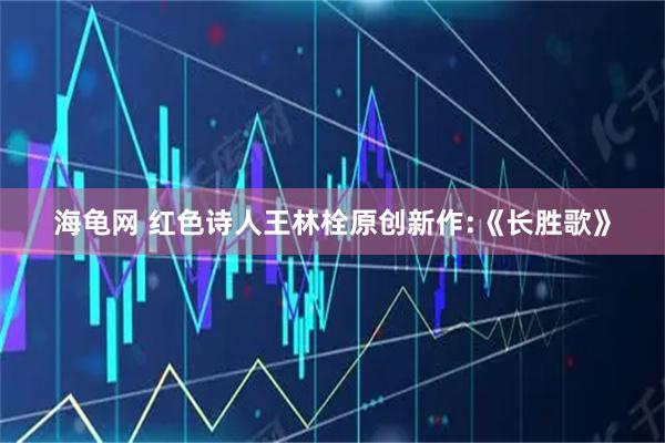 海龟网 红色诗人王林栓原创新作:《长胜歌》