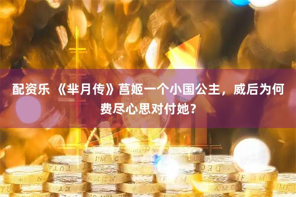 配资乐 《芈月传》莒姬一个小国公主，威后为何费尽心思对付她？
