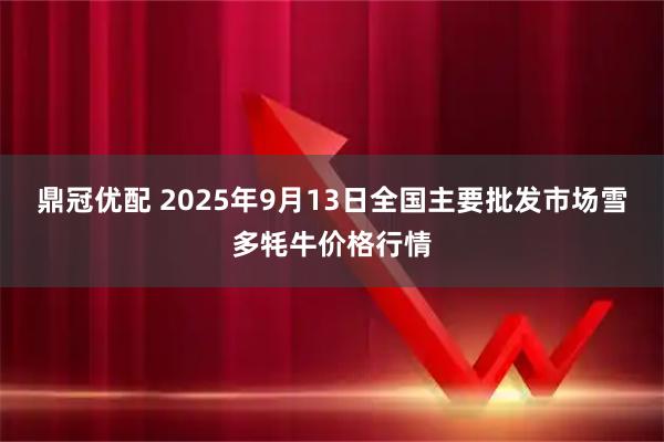 鼎冠优配 2025年9月13日全国主要批发市场雪多牦牛价格行情