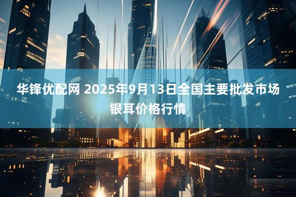 华锋优配网 2025年9月13日全国主要批发市场银耳价格行情