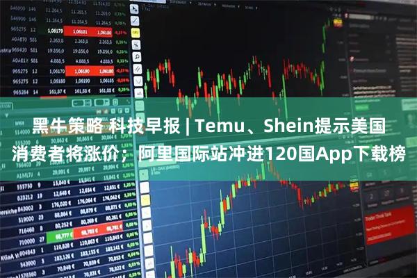 黑牛策略 科技早报 | Temu、Shein提示美国消费者将涨价；阿里国际站冲进120国App下载榜