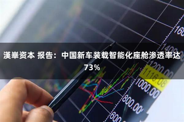 漢崋资本 报告：中国新车装载智能化座舱渗透率达73%