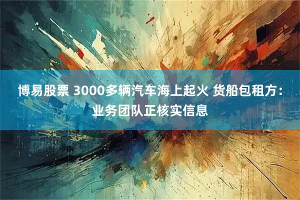 博易股票 3000多辆汽车海上起火 货船包租方：业务团队正核实信息