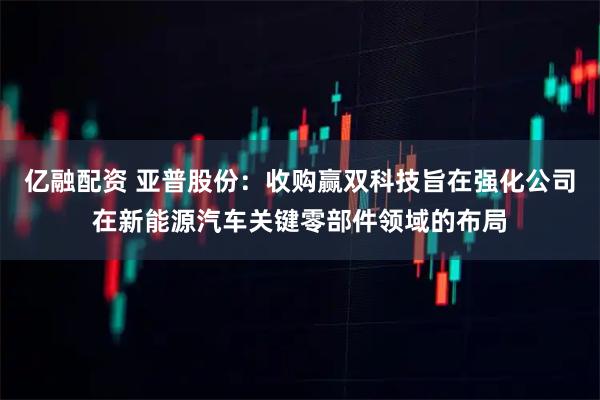 亿融配资 亚普股份：收购赢双科技旨在强化公司在新能源汽车关键零部件领域的布局
