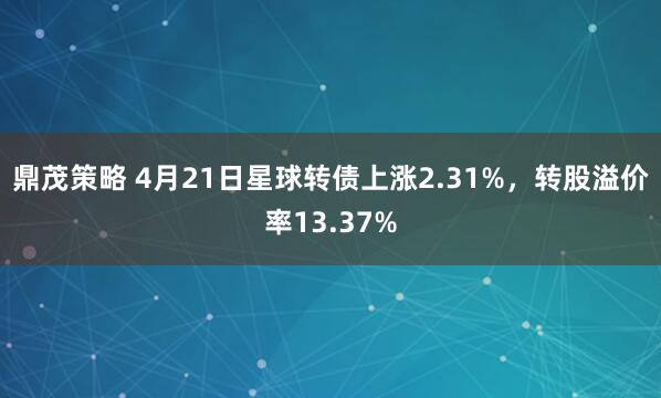 鼎茂策略 4月21日星球转债上涨2.31%，转股溢价率13.37%