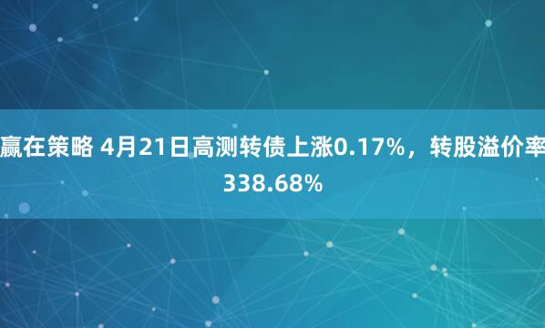 赢在策略 4月21日高测转债上涨0.17%，转股溢价率338.68%
