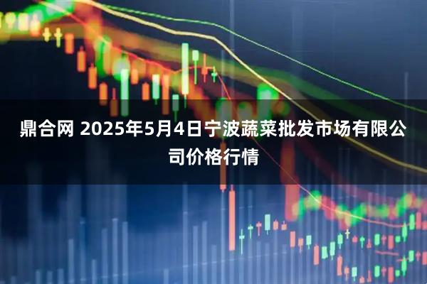 鼎合网 2025年5月4日宁波蔬菜批发市场有限公司价格行情