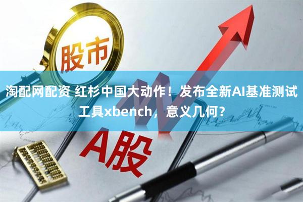 淘配网配资 红杉中国大动作！发布全新AI基准测试工具xbench，意义几何？