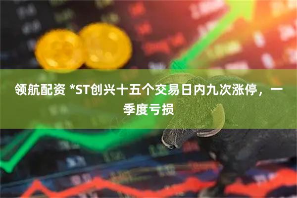 领航配资 *ST创兴十五个交易日内九次涨停，一季度亏损