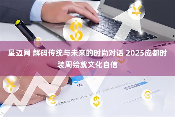 星迈网 解码传统与未来的时尚对话 2025成都时装周绘就文化自信