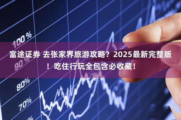 富途证券 去张家界旅游攻略？2025最新完整版！吃住行玩全包含必收藏！