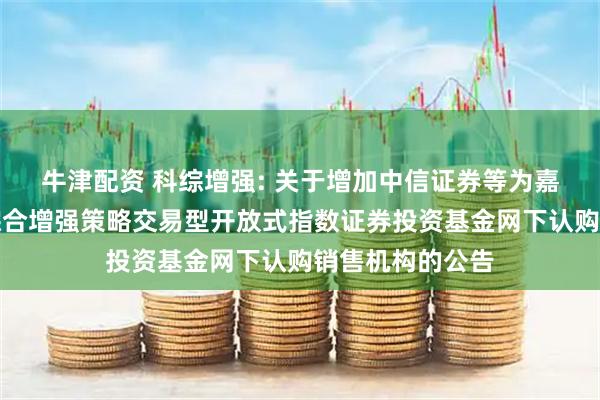 牛津配资 科综增强: 关于增加中信证券等为嘉实上证科创板综合增强策略交易型开放式指数证券投资基金网下认购销售机构的公告