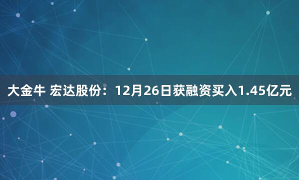 大金牛 宏达股份：12月26日获融资买入1.45亿元