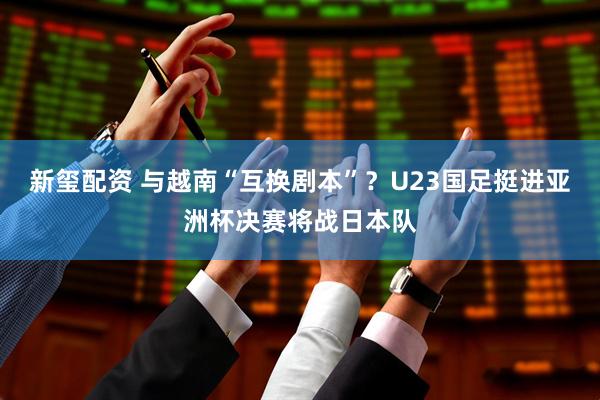 新玺配资 与越南“互换剧本”？U23国足挺进亚洲杯决赛将战日本队