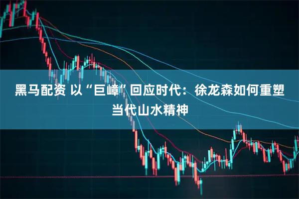 黑马配资 以“巨嶂”回应时代：徐龙森如何重塑当代山水精神