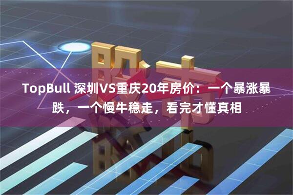 TopBull 深圳VS重庆20年房价：一个暴涨暴跌，一个慢牛稳走，看完才懂真相