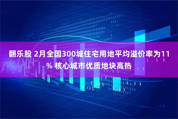 翻乐股 2月全国300城住宅用地平均溢价率为11% 核心城市优质地块高热