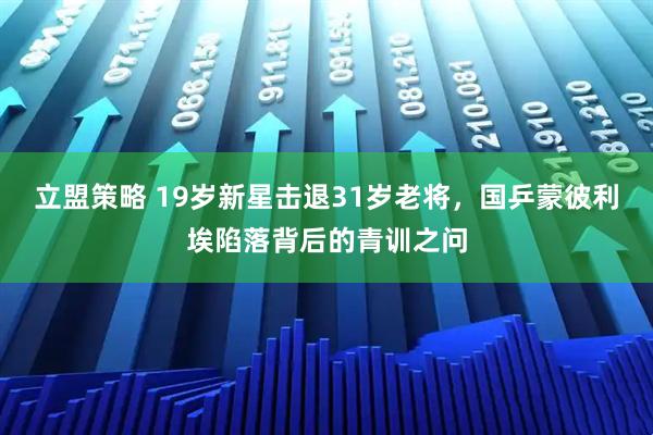 立盟策略 19岁新星击退31岁老将，国乒蒙彼利埃陷落背后的青训之问