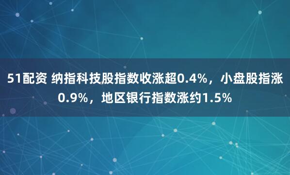 51配资 纳指科技股指数收涨超0.4%，小盘股指涨0.9%，地区银行指数涨约1.5%