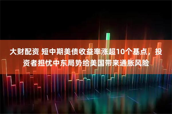 大财配资 短中期美债收益率涨超10个基点，投资者担忧中东局势给美国带来通胀风险