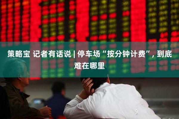 策略宝 记者有话说 | 停车场“按分钟计费”, 到底难在哪里