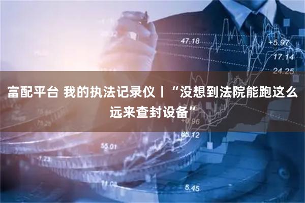 富配平台 我的执法记录仪丨“没想到法院能跑这么远来查封设备”